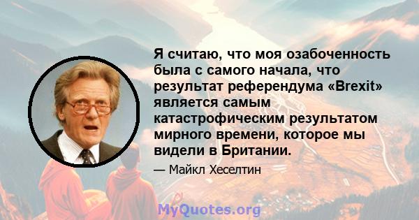 Я считаю, что моя озабоченность была с самого начала, что результат референдума «Brexit» является самым катастрофическим результатом мирного времени, которое мы видели в Британии.