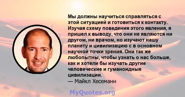 Мы должны научиться справляться с этой ситуацией и готовиться к контакту. Изучая схему поведения этого явления, я пришел к выводу, что они не являются ни другом, ни врачом, но изучают нашу планету и цивилизацию с в