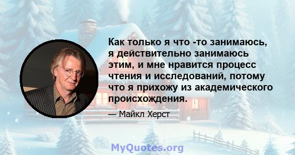 Как только я что -то занимаюсь, я действительно занимаюсь этим, и мне нравится процесс чтения и исследований, потому что я прихожу из академического происхождения.