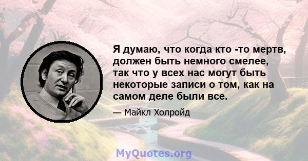 Я думаю, что когда кто -то мертв, должен быть немного смелее, так что у всех нас могут быть некоторые записи о том, как на самом деле были все.