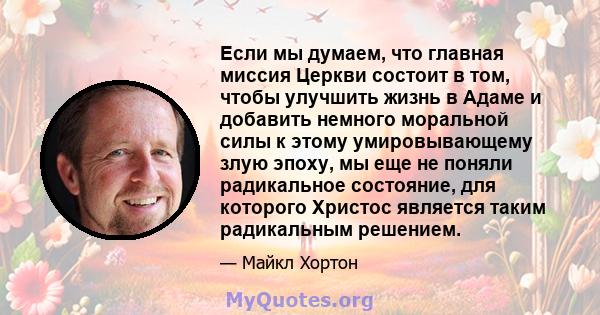 Если мы думаем, что главная миссия Церкви состоит в том, чтобы улучшить жизнь в Адаме и добавить немного моральной силы к этому умировывающему злую эпоху, мы еще не поняли радикальное состояние, для которого Христос