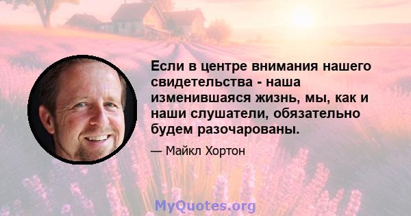 Если в центре внимания нашего свидетельства - наша изменившаяся жизнь, мы, как и наши слушатели, обязательно будем разочарованы.