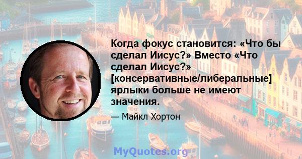 Когда фокус становится: «Что бы сделал Иисус?» Вместо «Что сделал Иисус?» [консервативные/либеральные] ярлыки больше не имеют значения.