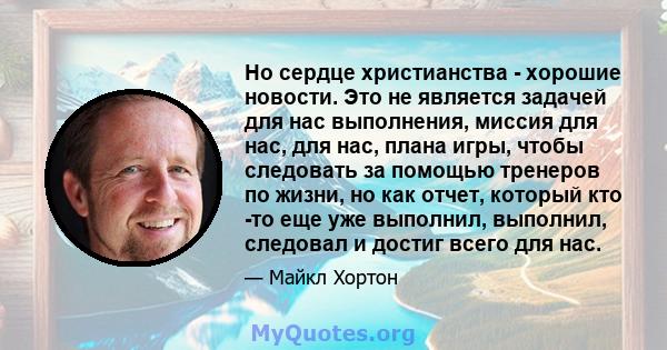 Но сердце христианства - хорошие новости. Это не является задачей для нас выполнения, миссия для нас, для нас, плана игры, чтобы следовать за помощью тренеров по жизни, но как отчет, который кто -то еще уже выполнил,