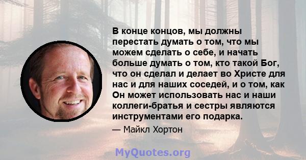 В конце концов, мы должны перестать думать о том, что мы можем сделать о себе, и начать больше думать о том, кто такой Бог, что он сделал и делает во Христе для нас и для наших соседей, и о том, как Он может