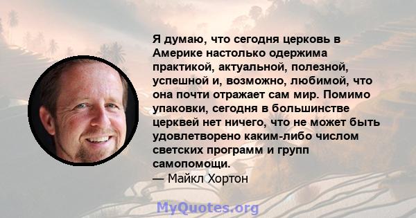 Я думаю, что сегодня церковь в Америке настолько одержима практикой, актуальной, полезной, успешной и, возможно, любимой, что она почти отражает сам мир. Помимо упаковки, сегодня в большинстве церквей нет ничего, что не 