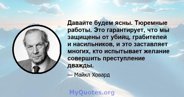 Давайте будем ясны. Тюремные работы. Это гарантирует, что мы защищены от убийц, грабителей и насильников, и это заставляет многих, кто испытывает желание совершить преступление дважды.