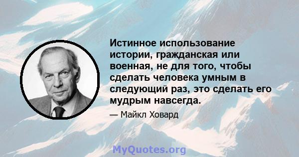 Истинное использование истории, гражданская или военная, не для того, чтобы сделать человека умным в следующий раз, это сделать его мудрым навсегда.