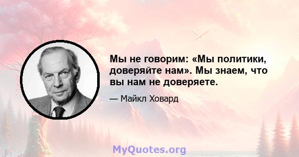 Мы не говорим: «Мы политики, доверяйте нам». Мы знаем, что вы нам не доверяете.