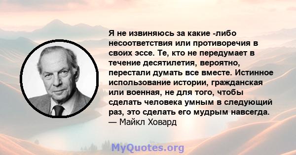 Я не извиняюсь за какие -либо несоответствия или противоречия в своих эссе. Те, кто не передумает в течение десятилетия, вероятно, перестали думать все вместе. Истинное использование истории, гражданская или военная, не 