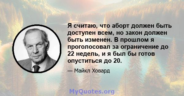 Я считаю, что аборт должен быть доступен всем, но закон должен быть изменен. В прошлом я проголосовал за ограничение до 22 недель, и я был бы готов опуститься до 20.