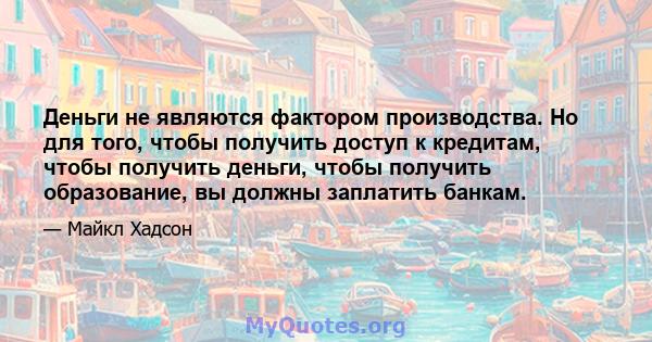 Деньги не являются фактором производства. Но для того, чтобы получить доступ к кредитам, чтобы получить деньги, чтобы получить образование, вы должны заплатить банкам.