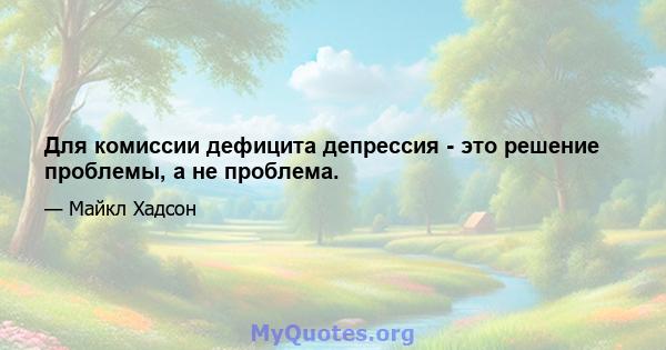 Для комиссии дефицита депрессия - это решение проблемы, а не проблема.