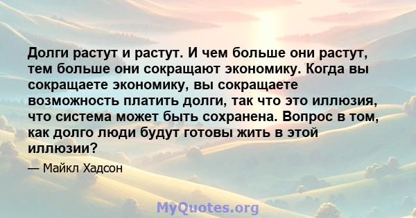 Долги растут и растут. И чем больше они растут, тем больше они сокращают экономику. Когда вы сокращаете экономику, вы сокращаете возможность платить долги, так что это иллюзия, что система может быть сохранена. Вопрос в 