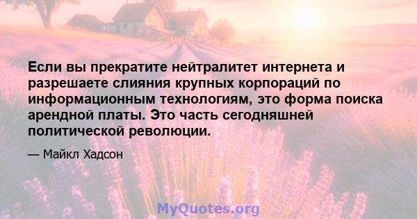 Если вы прекратите нейтралитет интернета и разрешаете слияния крупных корпораций по информационным технологиям, это форма поиска арендной платы. Это часть сегодняшней политической революции.