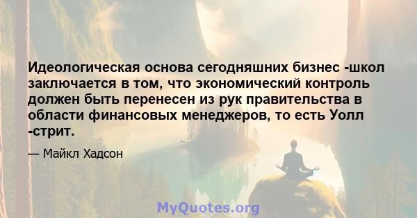 Идеологическая основа сегодняшних бизнес -школ заключается в том, что экономический контроль должен быть перенесен из рук правительства в области финансовых менеджеров, то есть Уолл -стрит.