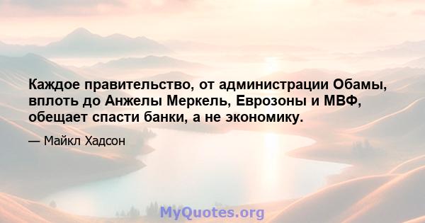 Каждое правительство, от администрации Обамы, вплоть до Анжелы Меркель, Еврозоны и МВФ, обещает спасти банки, а не экономику.