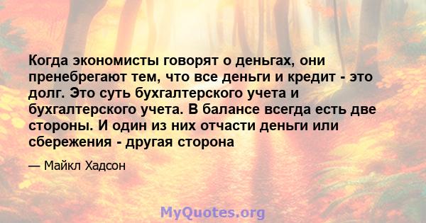 Когда экономисты говорят о деньгах, они пренебрегают тем, что все деньги и кредит - это долг. Это суть бухгалтерского учета и бухгалтерского учета. В балансе всегда есть две стороны. И один из них отчасти деньги или