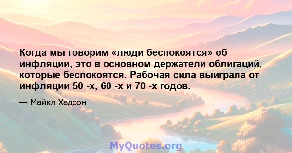 Когда мы говорим «люди беспокоятся» об инфляции, это в основном держатели облигаций, которые беспокоятся. Рабочая сила выиграла от инфляции 50 -х, 60 -х и 70 -х годов.