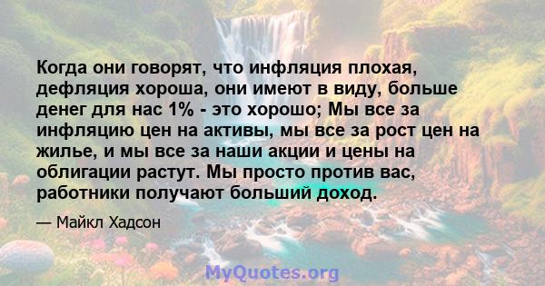 Когда они говорят, что инфляция плохая, дефляция хороша, они имеют в виду, больше денег для нас 1% - это хорошо; Мы все за инфляцию цен на активы, мы все за рост цен на жилье, и мы все за наши акции и цены на облигации