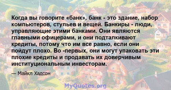 Когда вы говорите «банк», банк - это здание, набор компьютеров, стульев и вещей. Банкиры - люди, управляющие этими банками. Они являются главными офицерами, и они подталкивают кредиты, потому что им все равно, если они