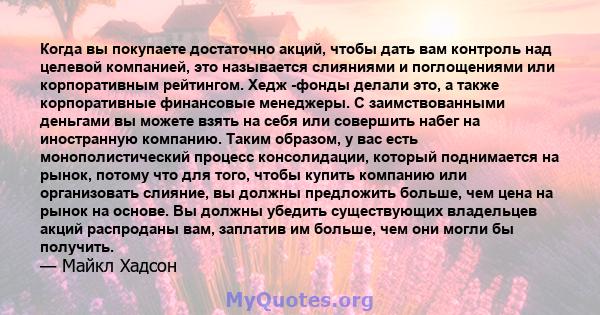 Когда вы покупаете достаточно акций, чтобы дать вам контроль над целевой компанией, это называется слияниями и поглощениями или корпоративным рейтингом. Хедж -фонды делали это, а также корпоративные финансовые