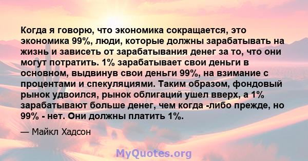 Когда я говорю, что экономика сокращается, это экономика 99%, люди, которые должны зарабатывать на жизнь и зависеть от зарабатывания денег за то, что они могут потратить. 1% зарабатывает свои деньги в основном, выдвинув 