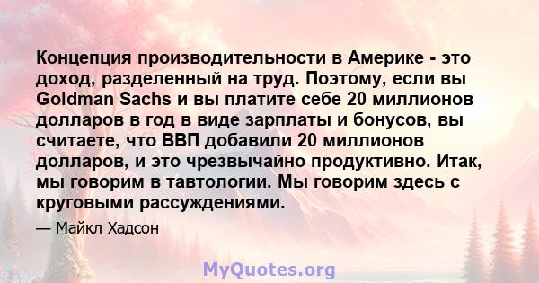 Концепция производительности в Америке - это доход, разделенный на труд. Поэтому, если вы Goldman Sachs и вы платите себе 20 миллионов долларов в год в виде зарплаты и бонусов, вы считаете, что ВВП добавили 20 миллионов 