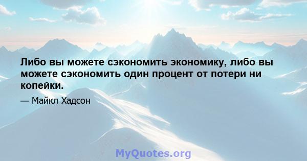 Либо вы можете сэкономить экономику, либо вы можете сэкономить один процент от потери ни копейки.