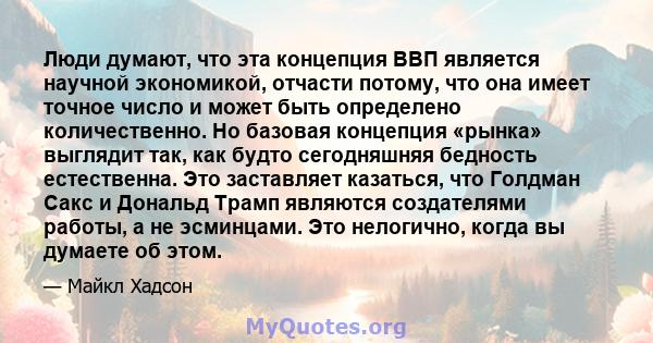 Люди думают, что эта концепция ВВП является научной экономикой, отчасти потому, что она имеет точное число и может быть определено количественно. Но базовая концепция «рынка» выглядит так, как будто сегодняшняя бедность 