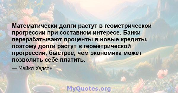 Математически долги растут в геометрической прогрессии при составном интересе. Банки перерабатывают проценты в новые кредиты, поэтому долги растут в геометрической прогрессии, быстрее, чем экономика может позволить себе 