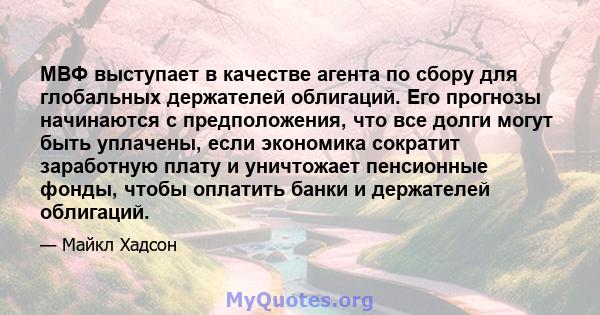 МВФ выступает в качестве агента по сбору для глобальных держателей облигаций. Его прогнозы начинаются с предположения, что все долги могут быть уплачены, если экономика сократит заработную плату и уничтожает пенсионные