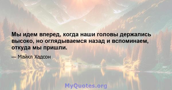 Мы идем вперед, когда наши головы держались высоко, но оглядываемся назад и вспоминаем, откуда мы пришли.