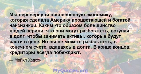 Мы перевернули послевоенную экономику, которая сделала Америку процветающей и богатой наизнанкой. Каким -то образом большинство людей верили, что они могут разбогатеть, вступая в долг, чтобы занимать активы, которые