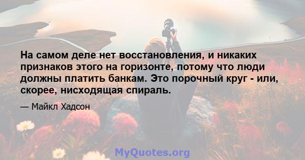 На самом деле нет восстановления, и никаких признаков этого на горизонте, потому что люди должны платить банкам. Это порочный круг - или, скорее, нисходящая спираль.