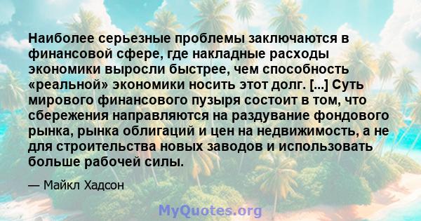 Наиболее серьезные проблемы заключаются в финансовой сфере, где накладные расходы экономики выросли быстрее, чем способность «реальной» экономики носить этот долг. [...] Суть мирового финансового пузыря состоит в том,