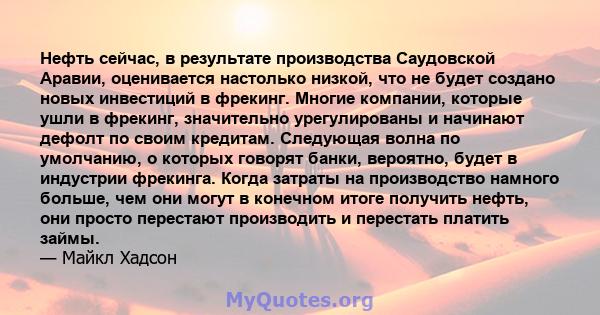 Нефть сейчас, в результате производства Саудовской Аравии, оценивается настолько низкой, что не будет создано новых инвестиций в фрекинг. Многие компании, которые ушли в фрекинг, значительно урегулированы и начинают