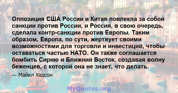 Оппозиция США России и Китая повлекла за собой санкции против России, и Россия, в свою очередь, сделала контр-санкции против Европы. Таким образом, Европа, по сути, жертвует своими возможностями для торговли и