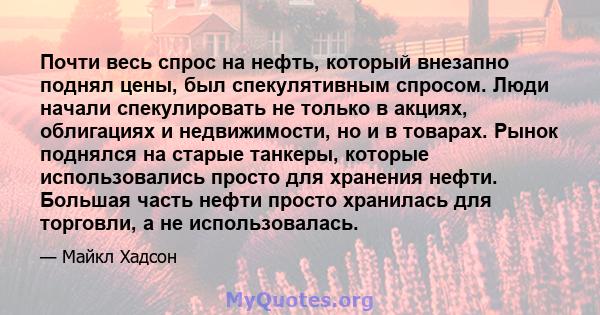 Почти весь спрос на нефть, который внезапно поднял цены, был спекулятивным спросом. Люди начали спекулировать не только в акциях, облигациях и недвижимости, но и в товарах. Рынок поднялся на старые танкеры, которые