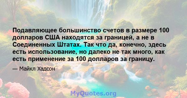 Подавляющее большинство счетов в размере 100 долларов США находятся за границей, а не в Соединенных Штатах. Так что да, конечно, здесь есть использование, но далеко не так много, как есть применение за 100 долларов за