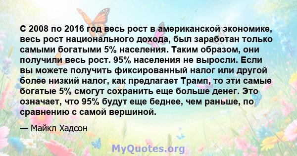 С 2008 по 2016 год весь рост в американской экономике, весь рост национального дохода, был заработан только самыми богатыми 5% населения. Таким образом, они получили весь рост. 95% населения не выросли. Если вы можете