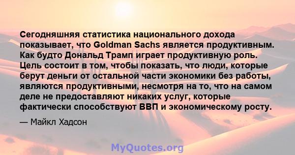 Сегодняшняя статистика национального дохода показывает, что Goldman Sachs является продуктивным. Как будто Дональд Трамп играет продуктивную роль. Цель состоит в том, чтобы показать, что люди, которые берут деньги от