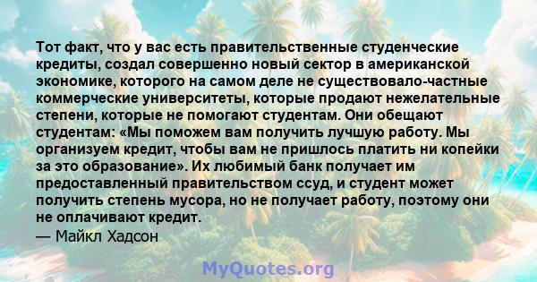 Тот факт, что у вас есть правительственные студенческие кредиты, создал совершенно новый сектор в американской экономике, которого на самом деле не существовало-частные коммерческие университеты, которые продают