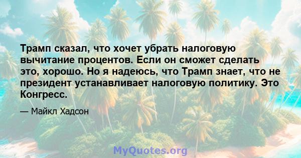 Трамп сказал, что хочет убрать налоговую вычитание процентов. Если он сможет сделать это, хорошо. Но я надеюсь, что Трамп знает, что не президент устанавливает налоговую политику. Это Конгресс.