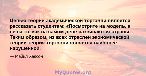 Целью теории академической торговли является рассказать студентам: «Посмотрите на модель, а не на то, как на самом деле развиваются страны». Таким образом, из всех отраслей экономической теории теория торговли является