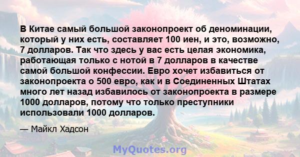 В Китае самый большой законопроект об деноминации, который у них есть, составляет 100 иен, и это, возможно, 7 долларов. Так что здесь у вас есть целая экономика, работающая только с нотой в 7 долларов в качестве самой