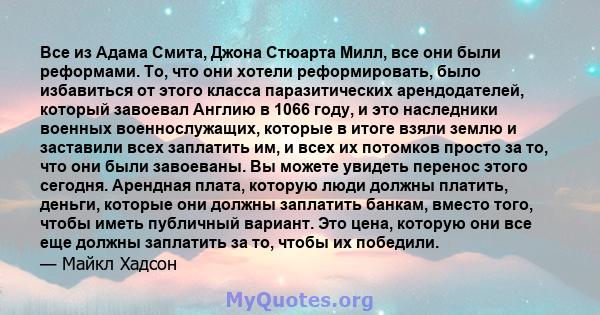 Все из Адама Смита, Джона Стюарта Милл, все они были реформами. То, что они хотели реформировать, было избавиться от этого класса паразитических арендодателей, который завоевал Англию в 1066 году, и это наследники