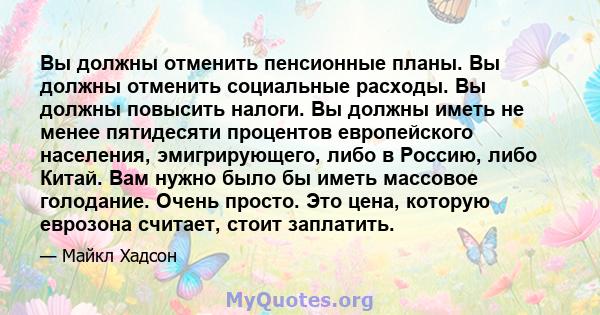 Вы должны отменить пенсионные планы. Вы должны отменить социальные расходы. Вы должны повысить налоги. Вы должны иметь не менее пятидесяти процентов европейского населения, эмигрирующего, либо в Россию, либо Китай. Вам