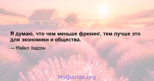 Я думаю, что чем меньше фрекинг, тем лучше это для экономики и общества.