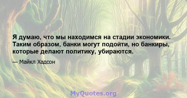 Я думаю, что мы находимся на стадии экономики. Таким образом, банки могут подойти, но банкиры, которые делают политику, убираются.